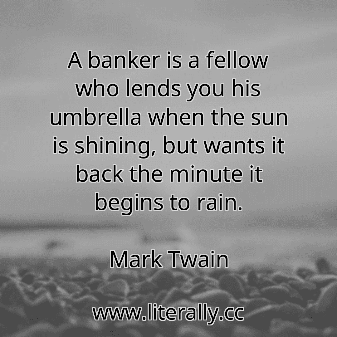 A banker is a fellow who lends you his umbrella when the sun is shining, but wants it back the minute it begins to rain.
Mark Twain
