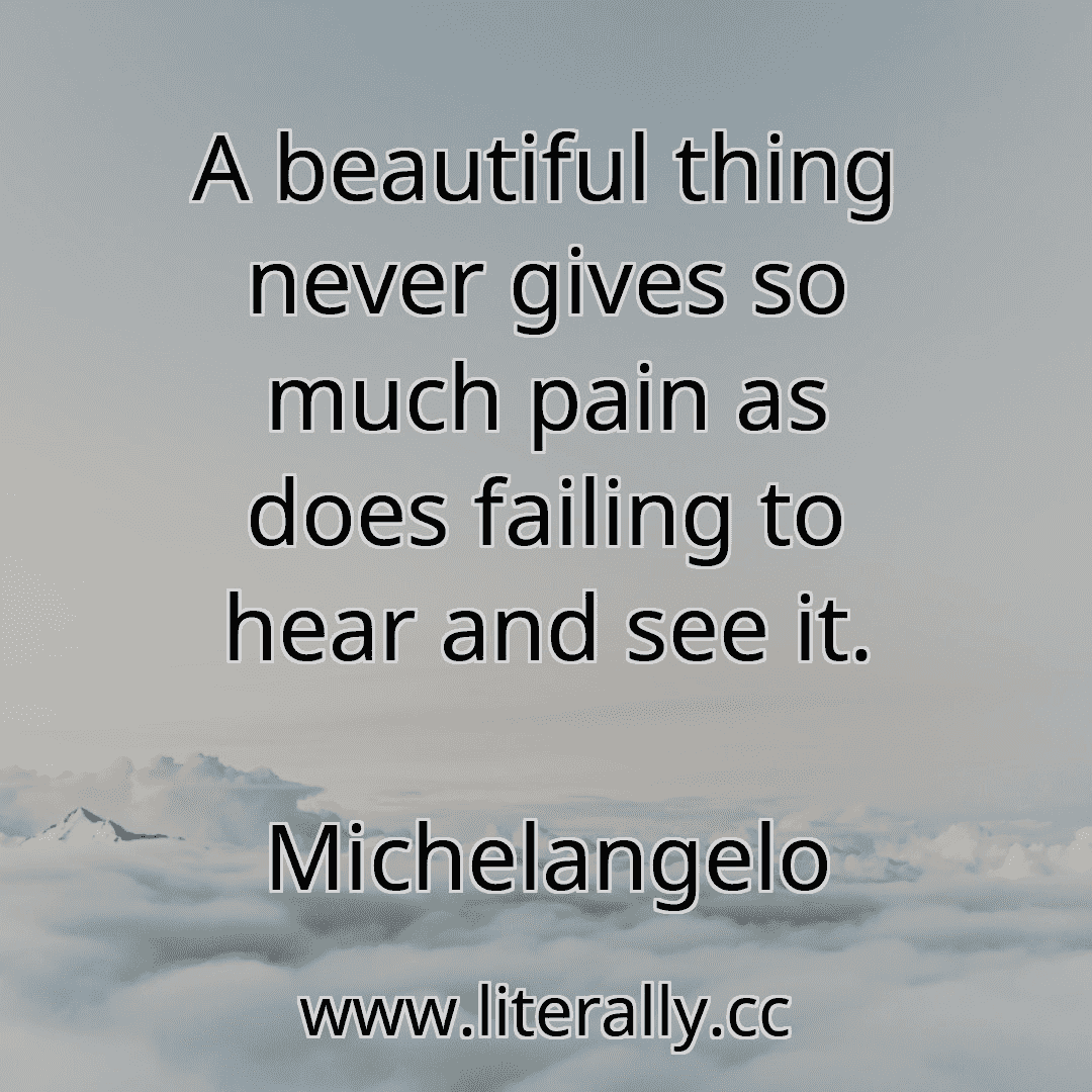 A beautiful thing never gives so much pain as does failing to hear and see it.
Michelangelo
