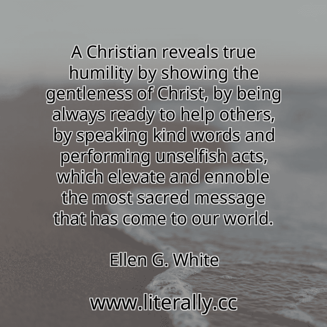 A Christian reveals true humility by showing the gentleness of Christ, by being always ready to help others, by speaking kind words and performing unselfish acts, which elevate and ennoble the most sacred message that has come to our world.
Ellen G. White
