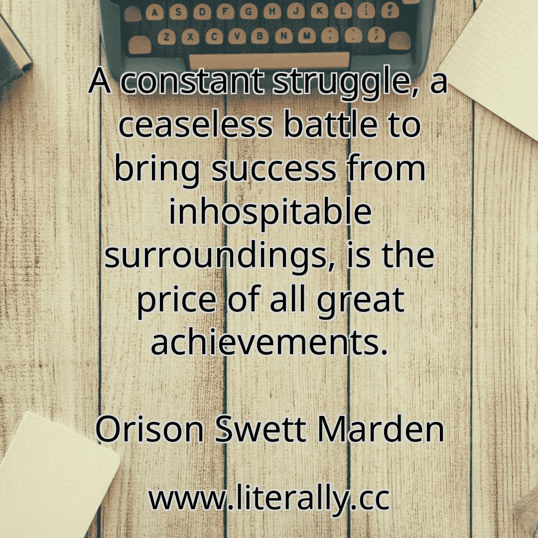 A constant struggle, a ceaseless battle to bring success from inhospitable surroundings, is the price of all great achievements.
Orison Swett Marden
