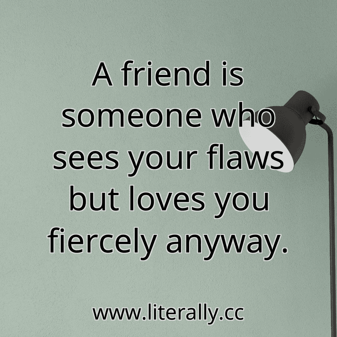 A friend is someone who sees your flaws but loves you fiercely anyway.
