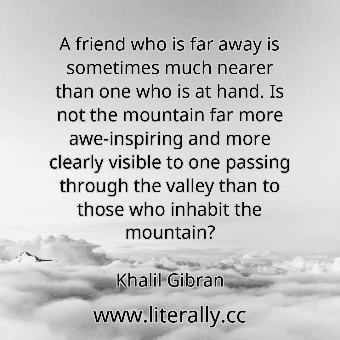 A friend who is far away is sometimes much nearer than one who is at hand. Is not the mountain far more awe-inspiring and more clearly visible to one passing through the valley than to those who inhabit the mountain?
Khalil Gibran
