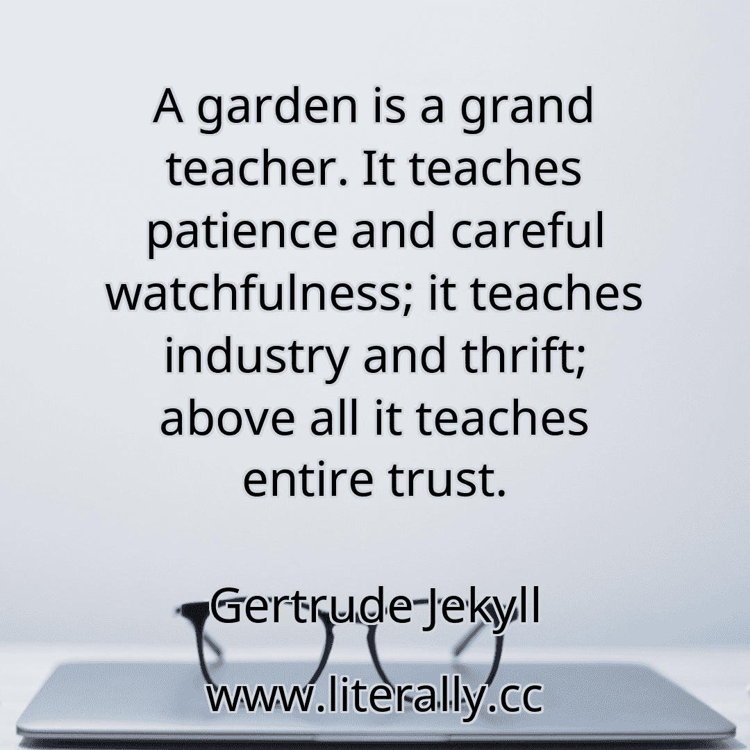 A garden is a grand teacher. It teaches patience and careful watchfulness; it teaches industry and thrift; above all it teaches entire trust.
Gertrude Jekyll
