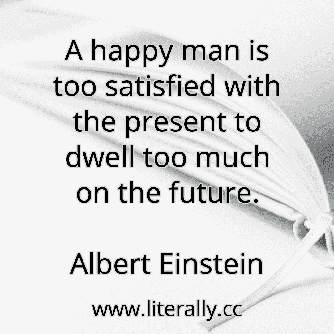 A happy man is too satisfied with the present to dwell too much on the future.
Albert Einstein
