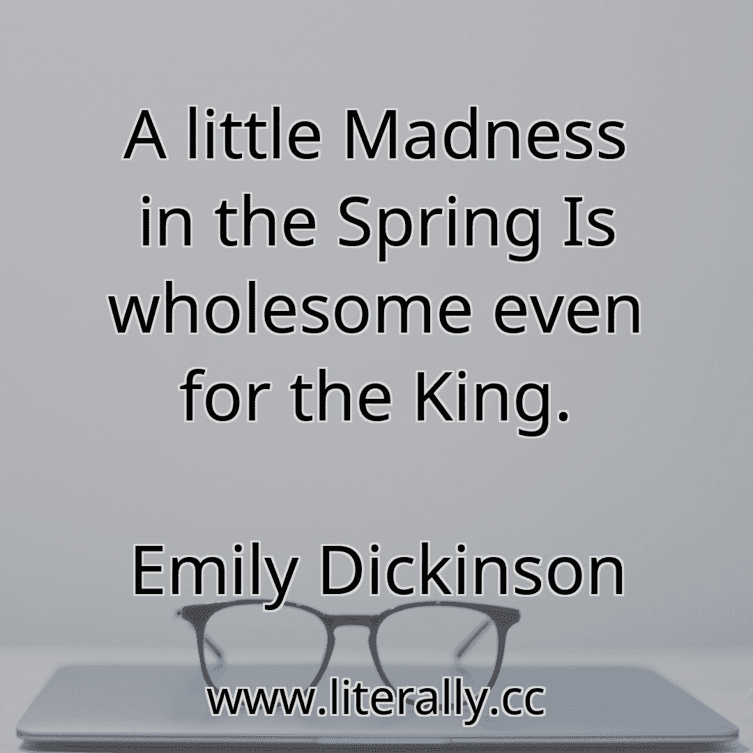 A little Madness in the Spring Is wholesome even for the King.
Emily Dickinson
