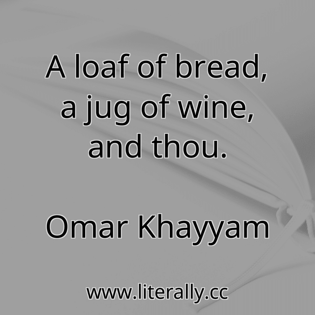 A loaf of bread, a jug of wine, and thou.
Omar Khayyam
