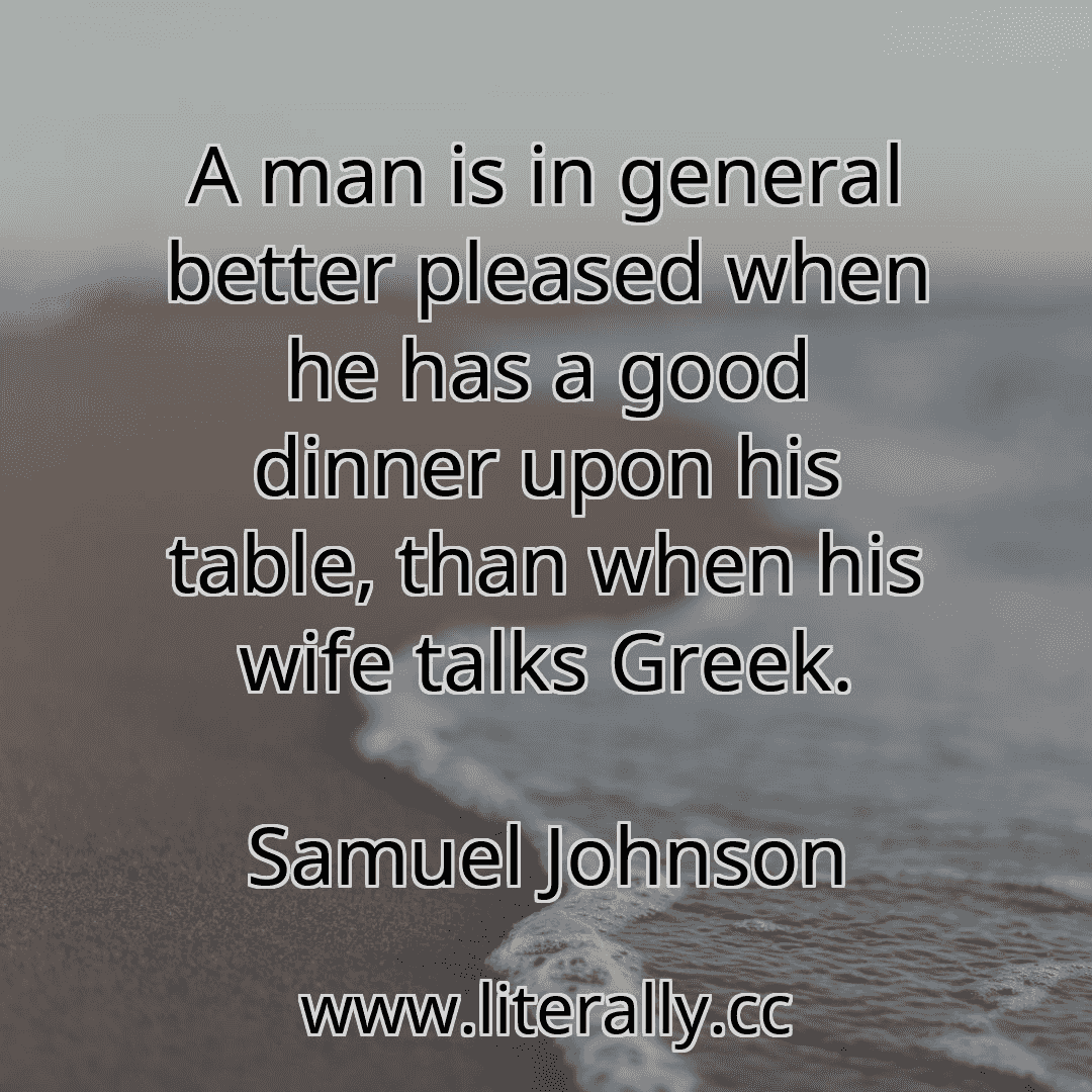 A man is in general better pleased when he has a good dinner upon his table, than when his wife talks Greek.
Samuel Johnson
