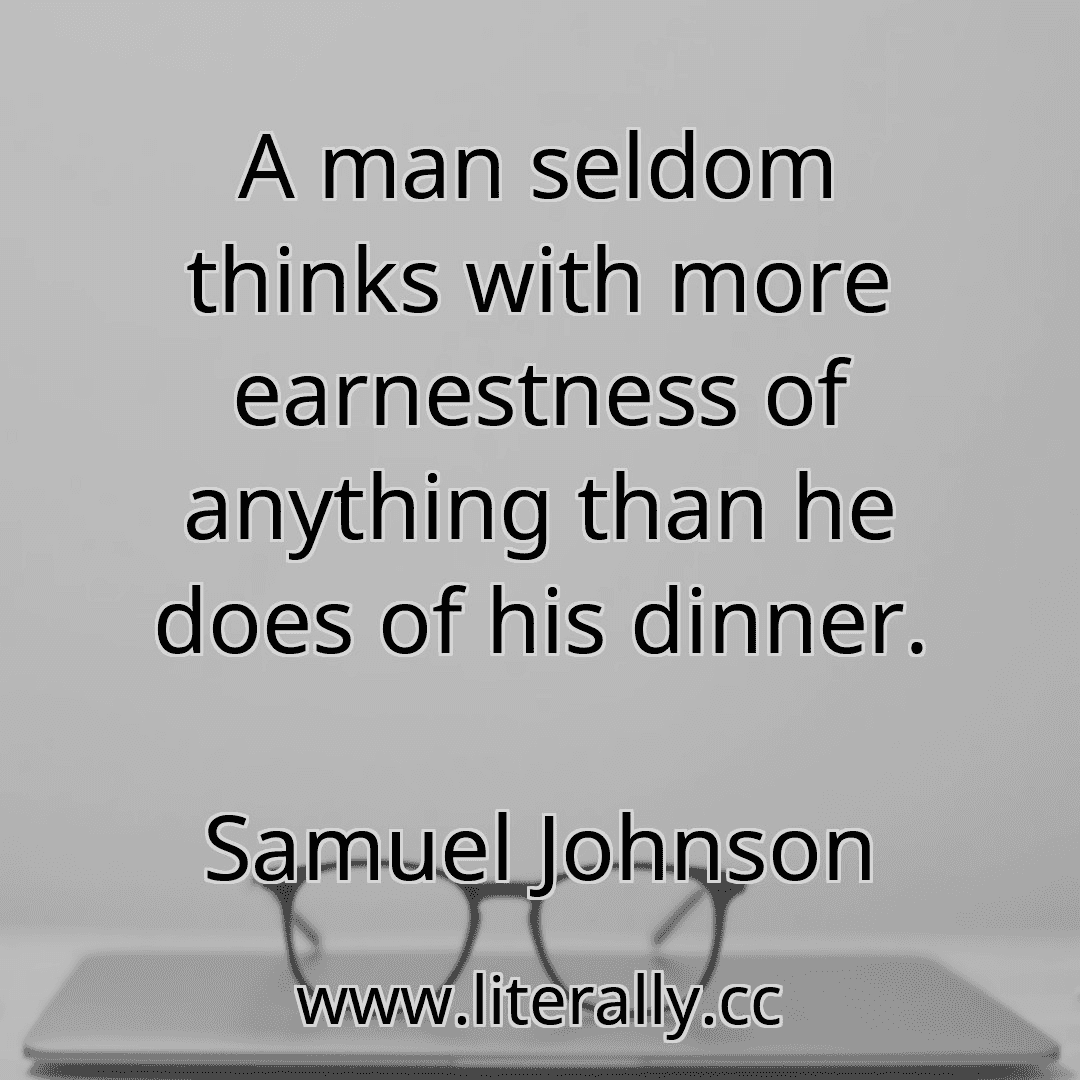 A man seldom thinks with more earnestness of anything than he does of his dinner.
Samuel Johnson
