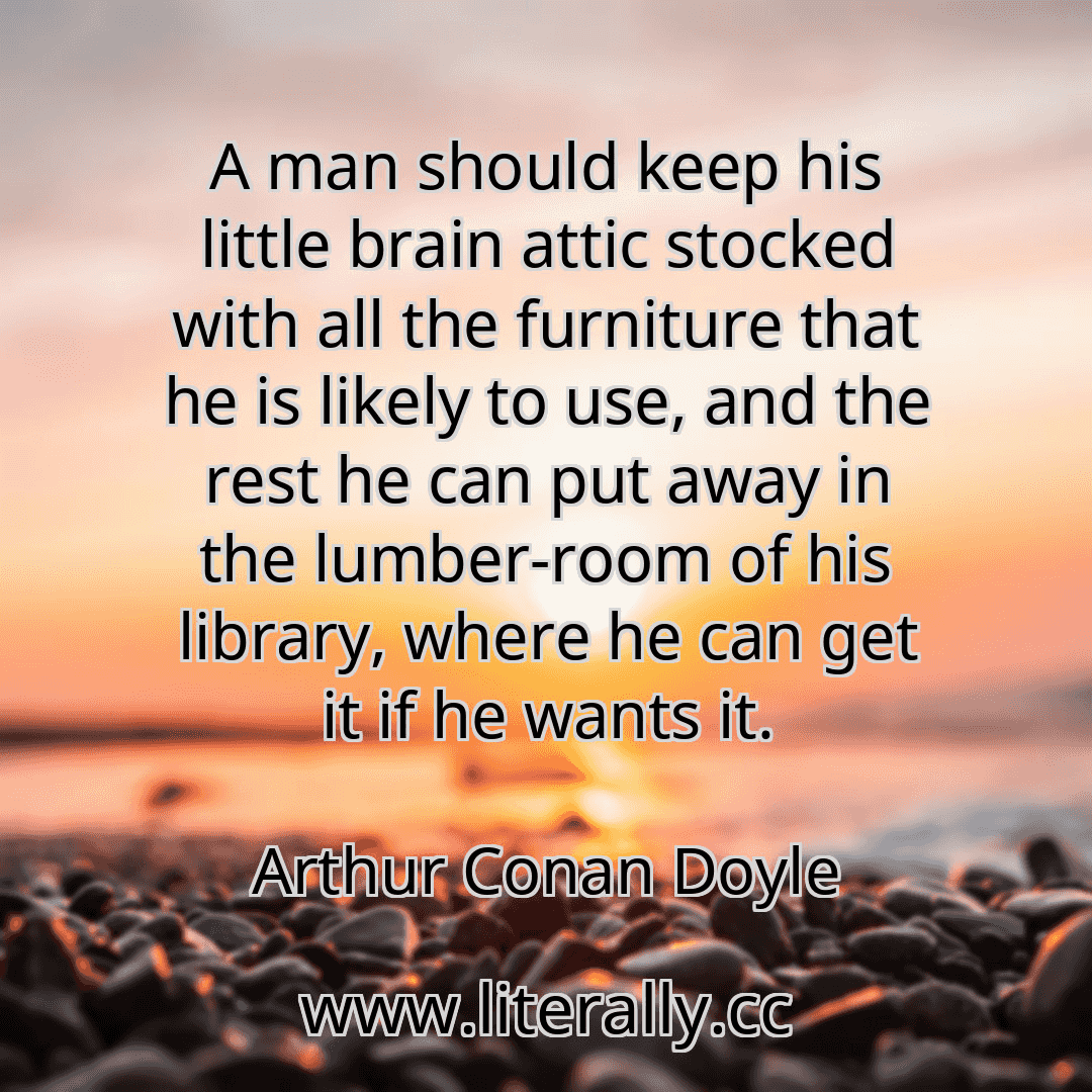 A man should keep his little brain attic stocked with all the furniture that he is likely to use, and the rest he can put away in the lumber-room of his library, where he can get it if he wants it.
Arthur Conan Doyle

