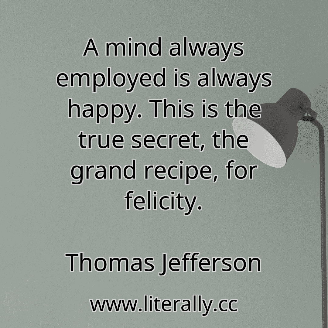 A mind always employed is always happy. This is the true secret, the grand recipe, for felicity.
Thomas Jefferson
