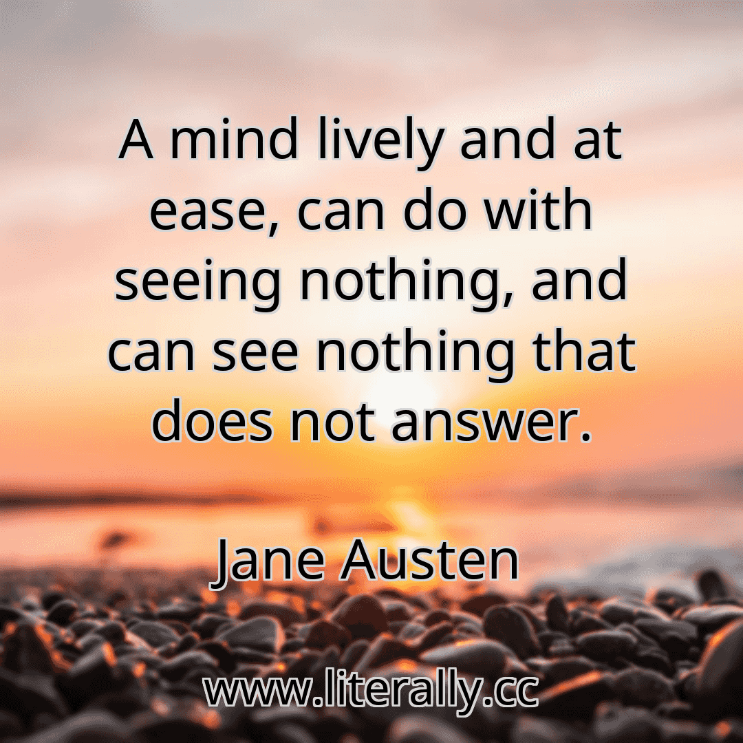 A mind lively and at ease, can do with seeing nothing, and can see nothing that does not answer.
Jane Austen
