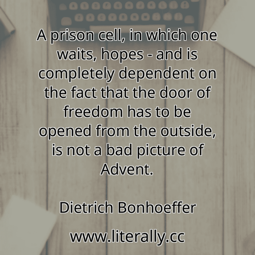 A prison cell, in which one waits, hopes - and is completely dependent on the fact that the door of freedom has to be opened from the outside, is not a bad picture of Advent.
Dietrich Bonhoeffer
