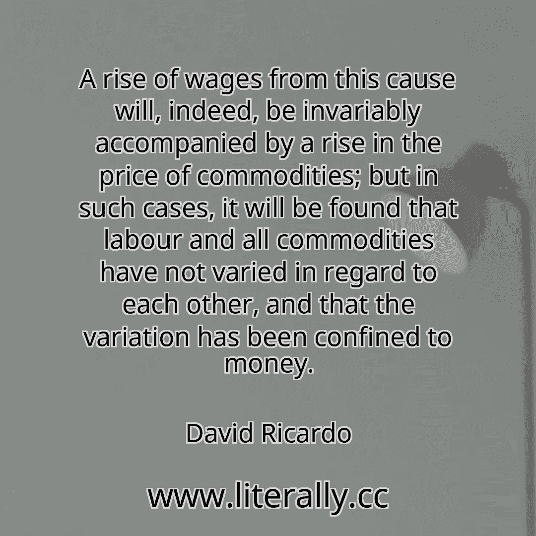 A rise of wages from this cause will, indeed, be invariably accompanied by a rise in the price of commodities; but in such cases, it will be found that labour and all commodities have not varied in regard to each other, and that the variation has been confined to money.
David Ricardo
