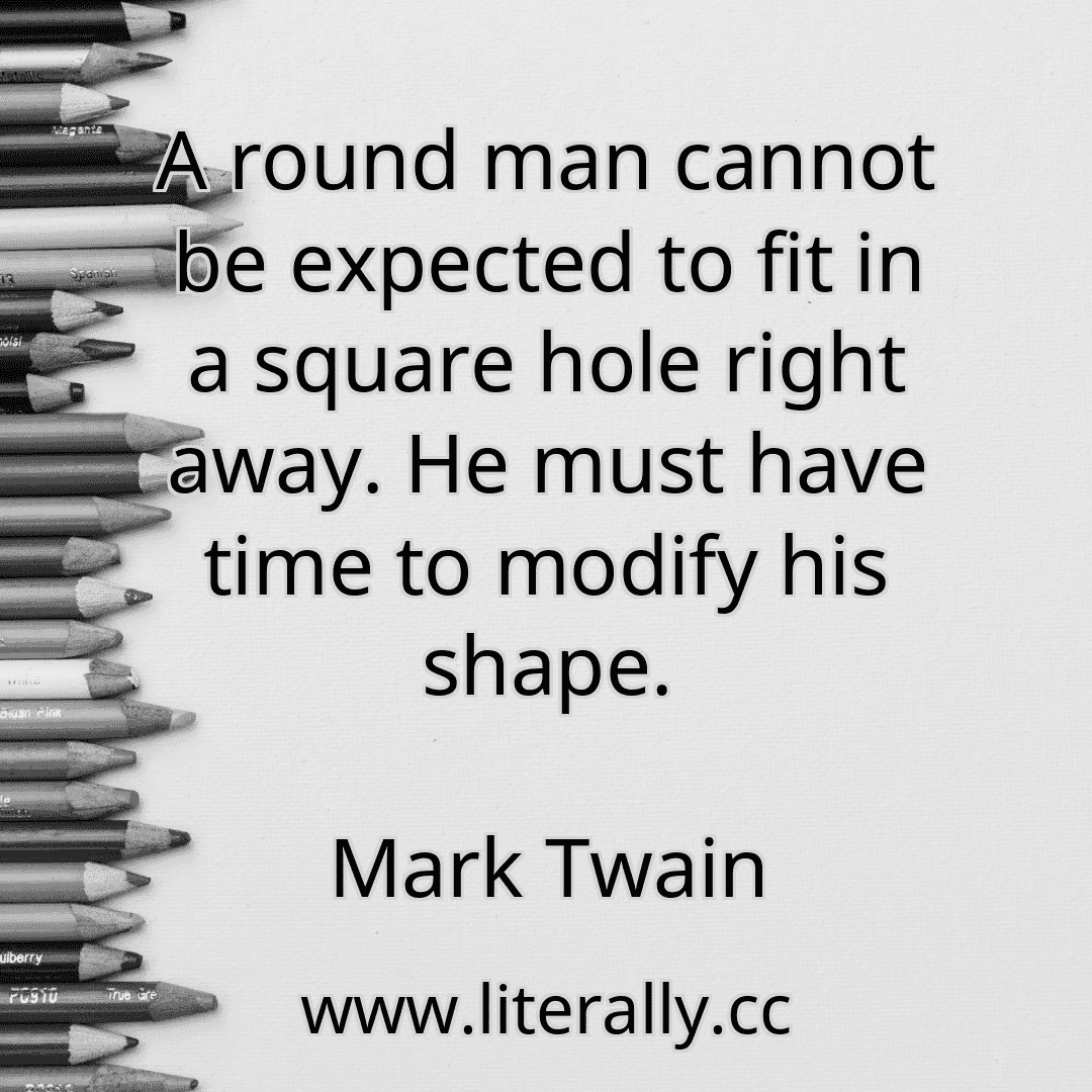 A round man cannot be expected to fit in a square hole right away. He must have time to modify his shape.
Mark Twain
