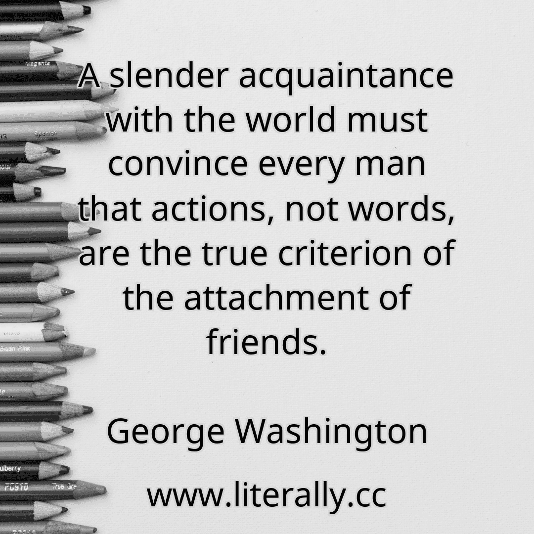 A slender acquaintance with the world must convince every man that actions, not words, are the true criterion of the attachment of friends.
George Washington
