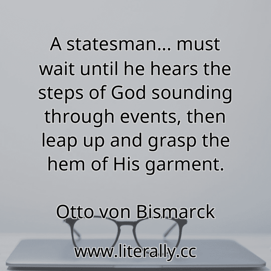 A statesman... must wait until he hears the steps of God sounding through events, then leap up and grasp the hem of His garment.
Otto von Bismarck
