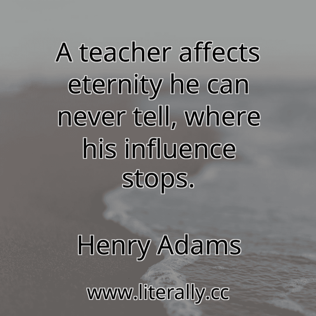 A teacher affects eternity he can never tell, where his influence stops.
Henry Adams
