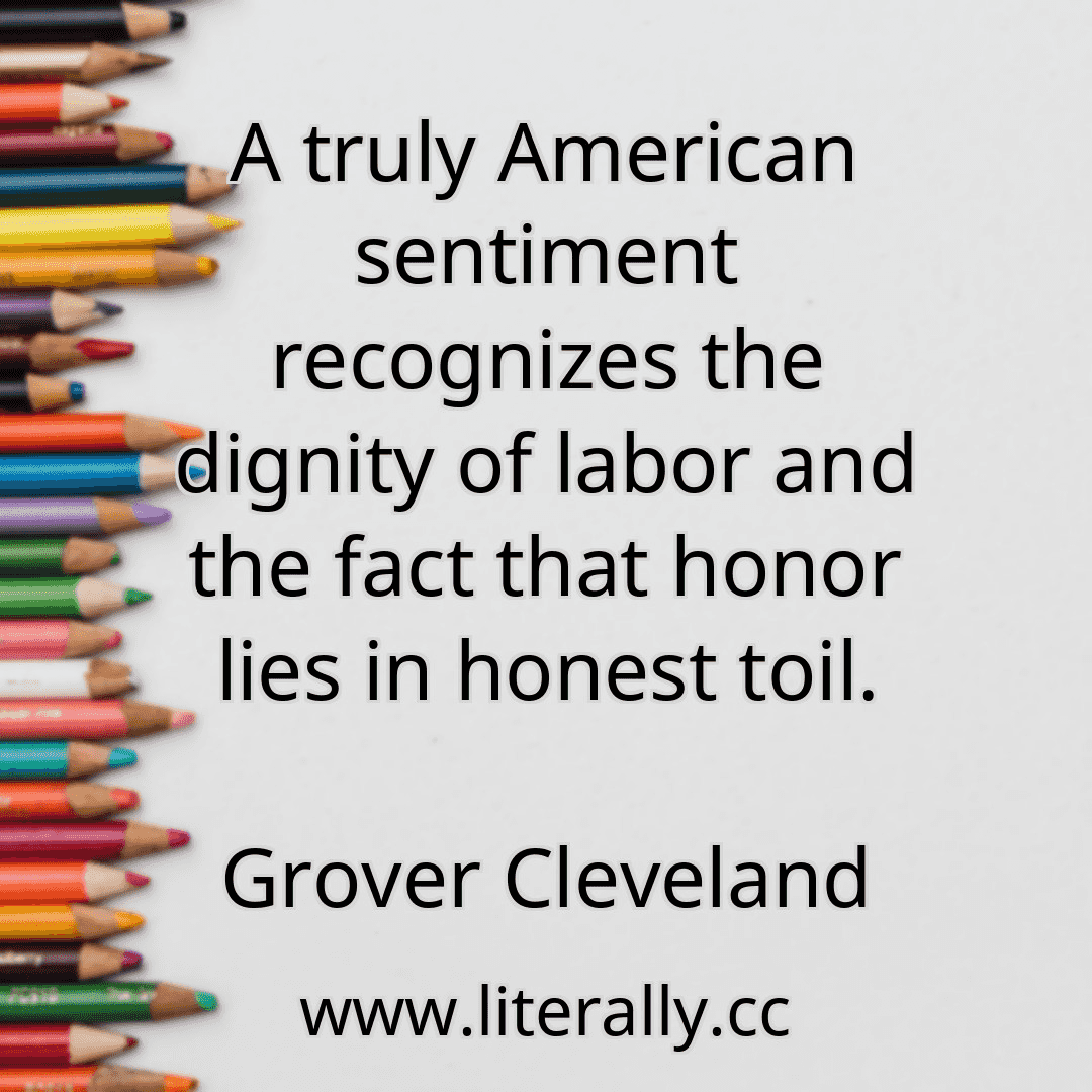 A truly American sentiment recognizes the dignity of labor and the fact that honor lies in honest toil.
Grover Cleveland
