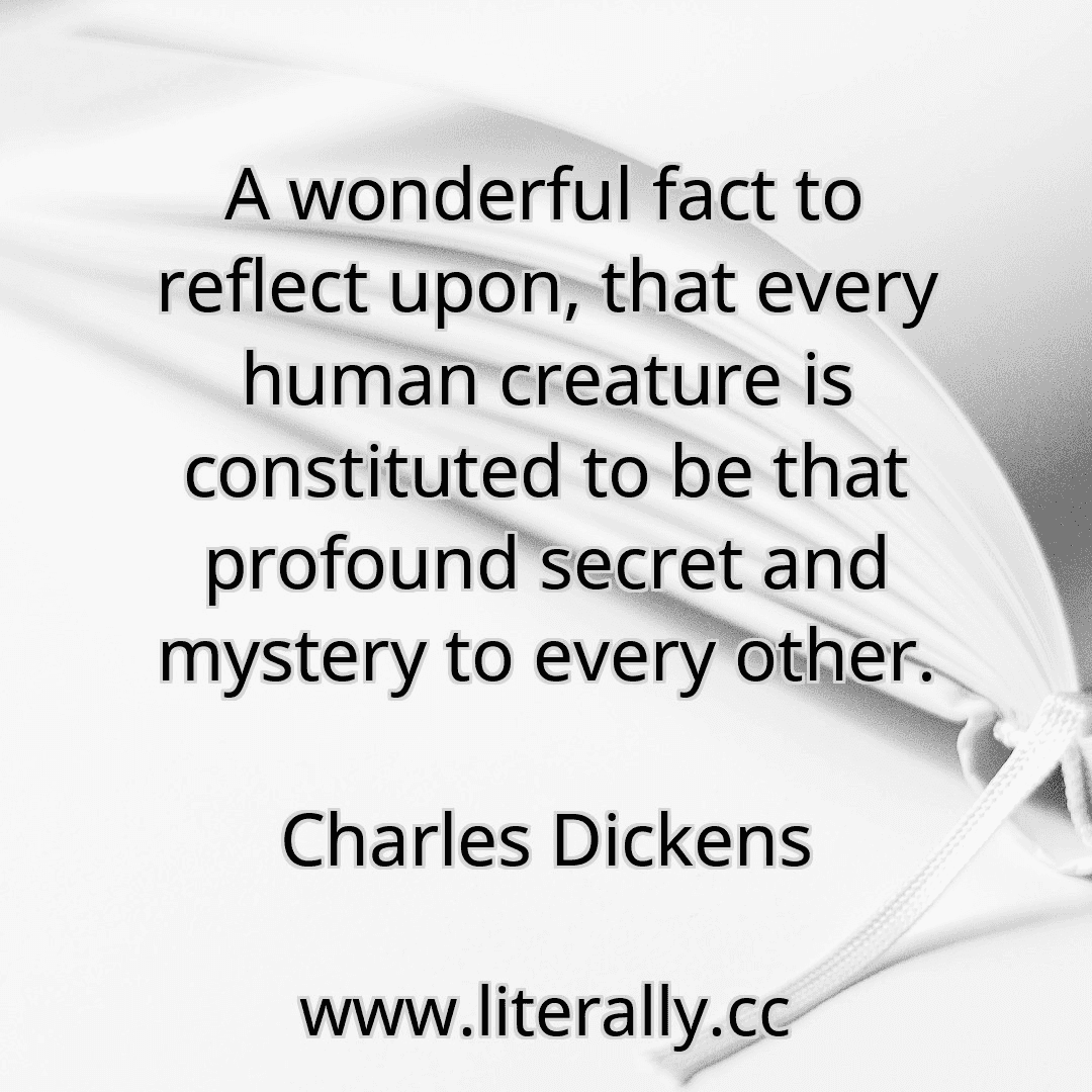 A wonderful fact to reflect upon, that every human creature is constituted to be that profound secret and mystery to every other.
Charles Dickens
