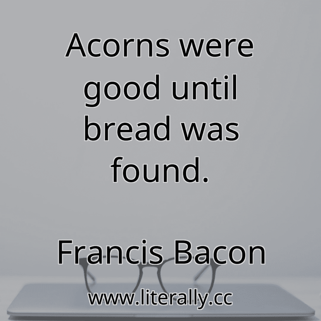 Acorns were good until bread was found.
Francis Bacon
