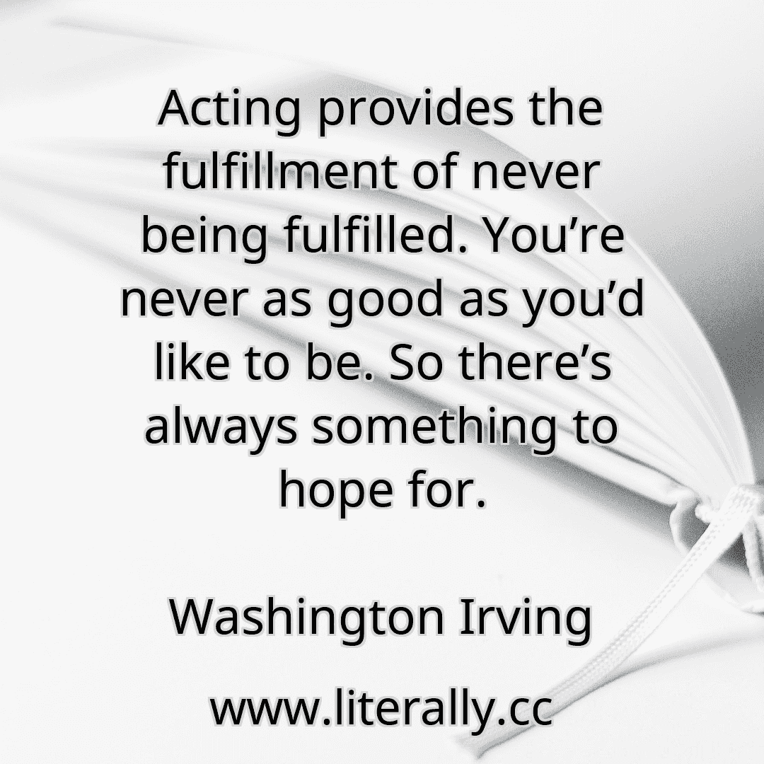 Acting provides the fulfillment of never being fulfilled. You’re never as good as you’d like to be. So there’s always something to hope for.
Washington Irving
