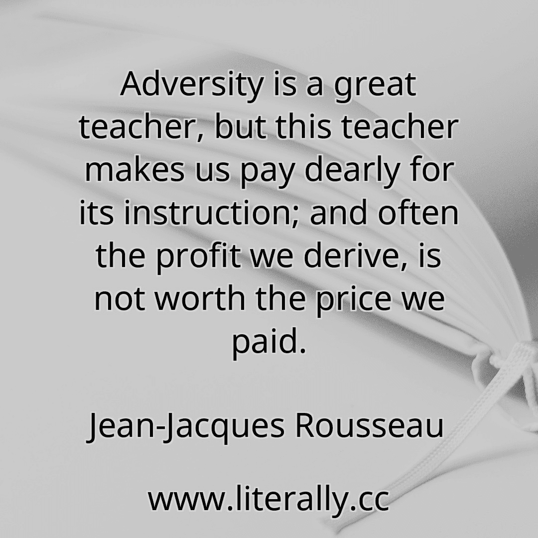 Adversity is a great teacher, but this teacher makes us pay dearly for its instruction; and often the profit we derive, is not worth the price we paid.
Jean-Jacques Rousseau
