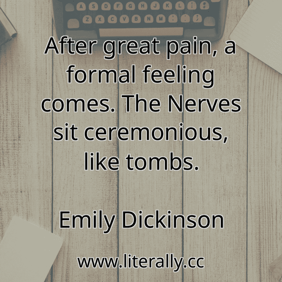 After great pain, a formal feeling comes. The Nerves sit ceremonious, like tombs.
Emily Dickinson
