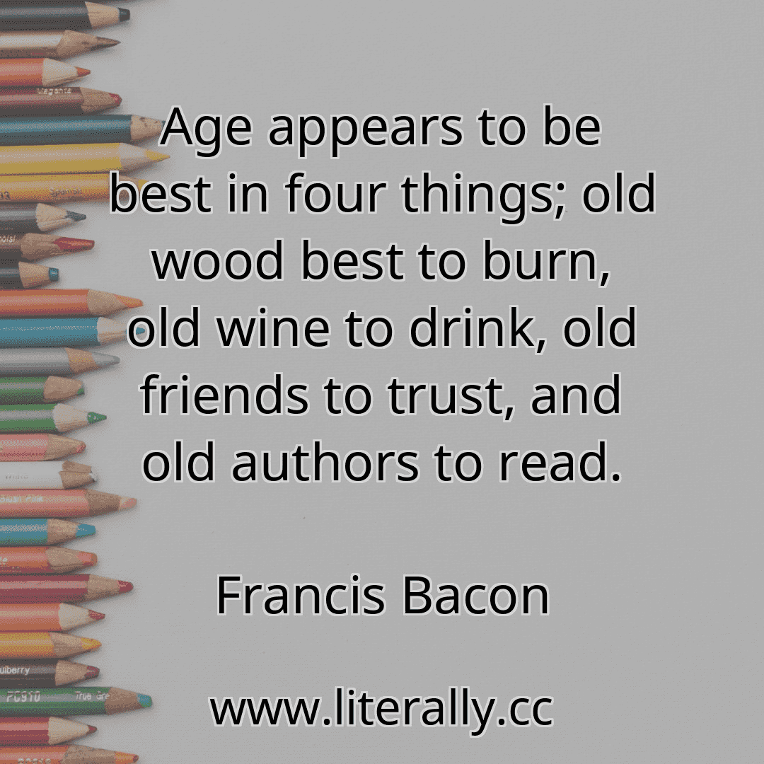 Age appears to be best in four things; old wood best to burn, old wine to drink, old friends to trust, and old authors to read.
Francis Bacon
