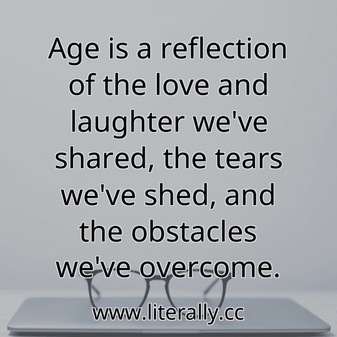Age is a reflection of the love and laughter we've shared, the tears we've shed, and the obstacles we've overcome.
