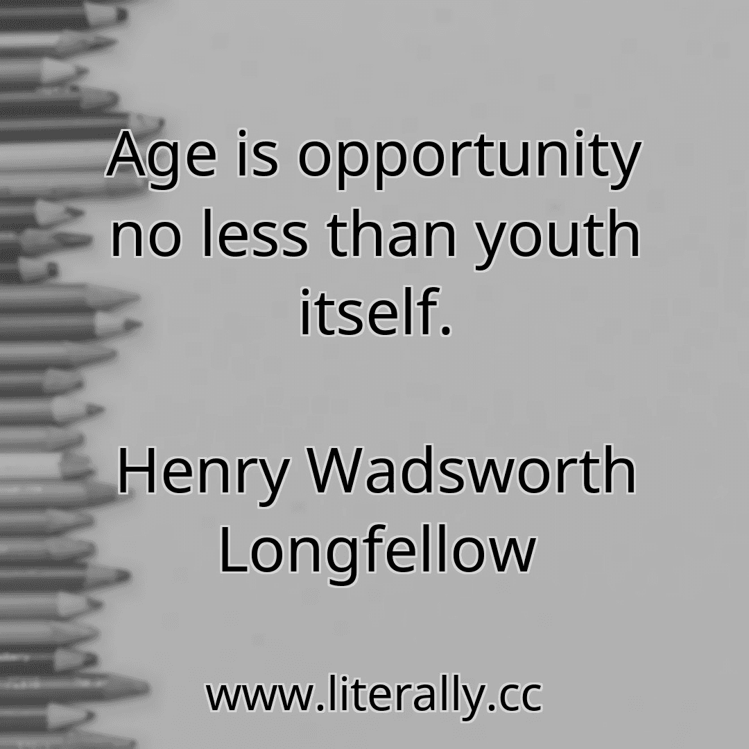 Age is opportunity no less than youth itself.
Henry Wadsworth Longfellow
