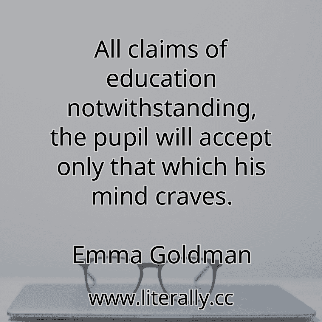 All claims of education notwithstanding, the pupil will accept only that which his mind craves.
Emma Goldman
