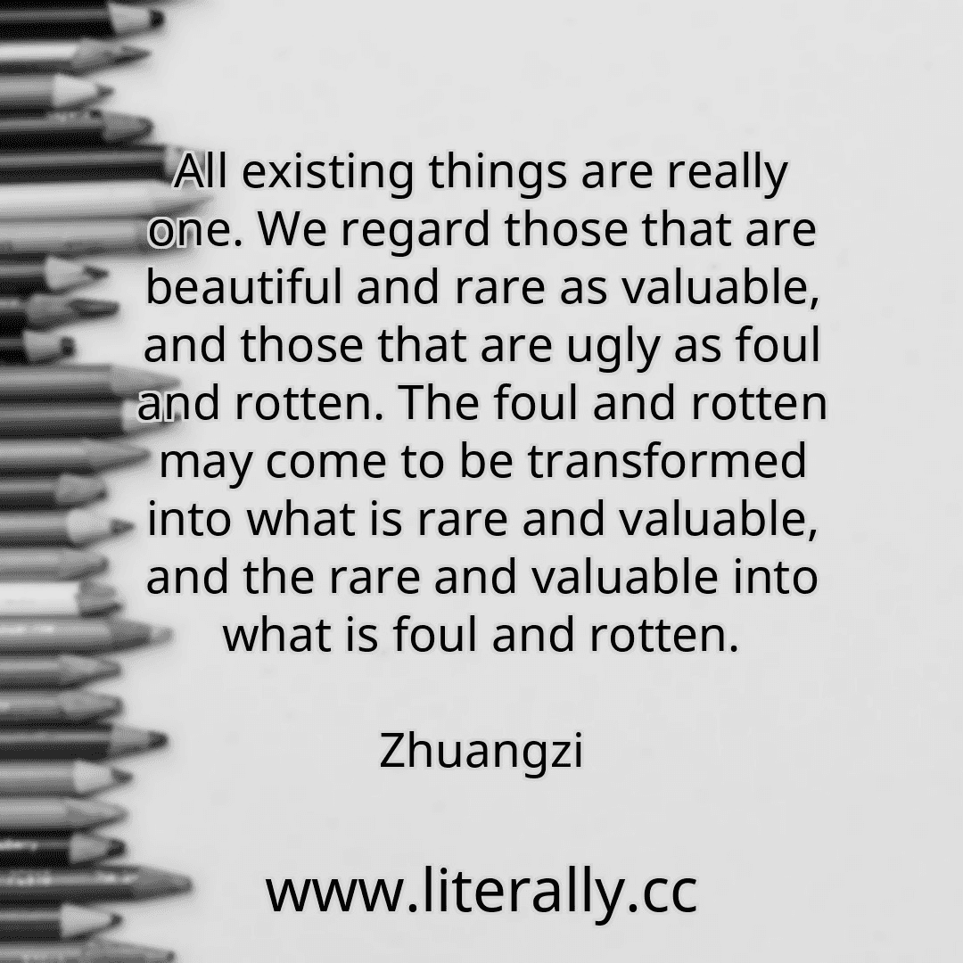 All existing things are really one. We regard those that are beautiful and rare as valuable, and those that are ugly as foul and rotten. The foul and rotten may come to be transformed into what is rare and valuable, and the rare and valuable into what is foul and rotten.
Zhuangzi
