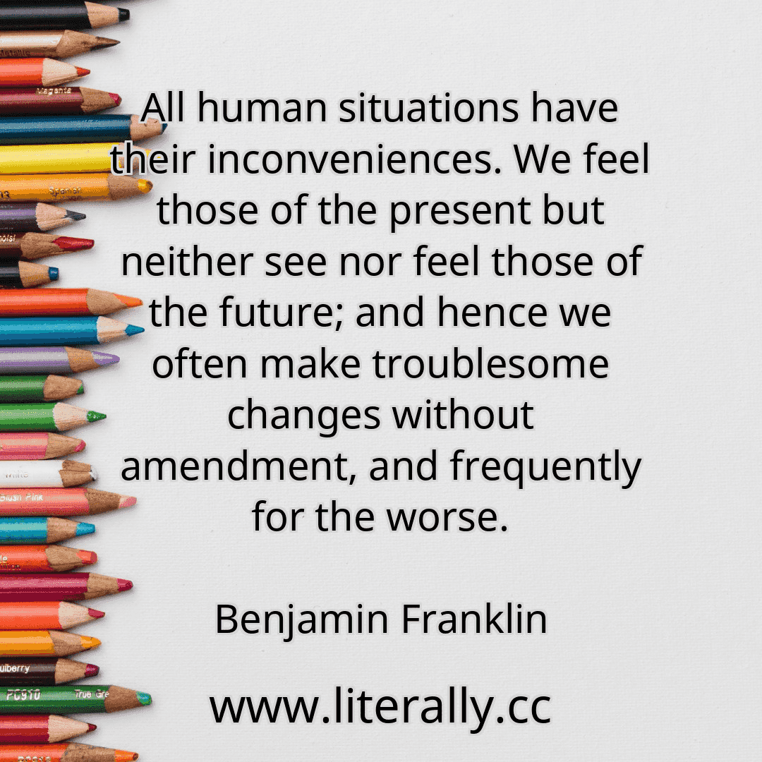 All human situations have their inconveniences. We feel those of the present but neither see nor feel those of the future; and hence we often make troublesome changes without amendment, and frequently for the worse.
Benjamin Franklin
