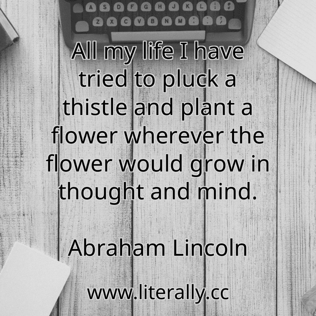 All my life I have tried to pluck a thistle and plant a flower wherever the flower would grow in thought and mind.
Abraham Lincoln
