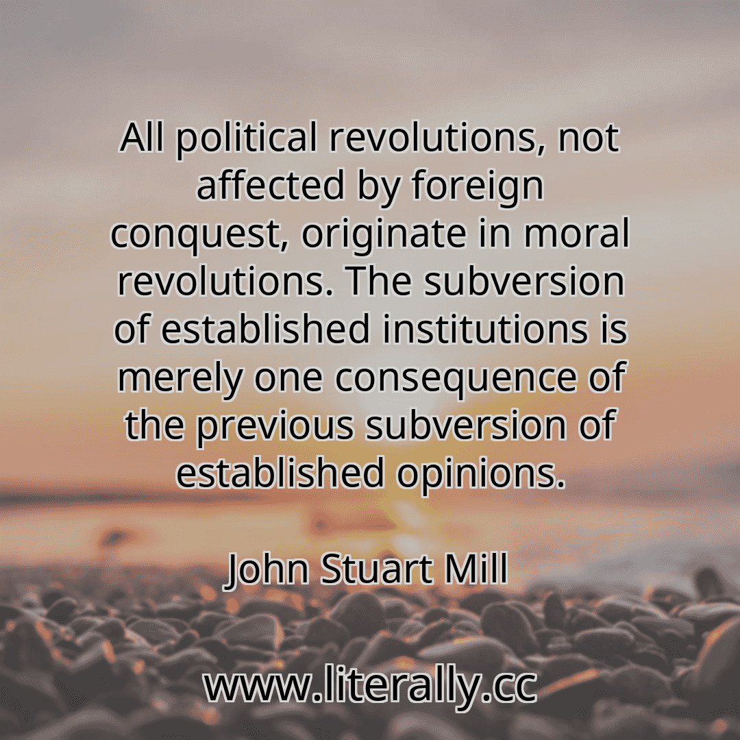 All political revolutions, not affected by foreign conquest, originate in moral revolutions. The subversion of established institutions is merely one consequence of the previous subversion of established opinions.
John Stuart Mill
