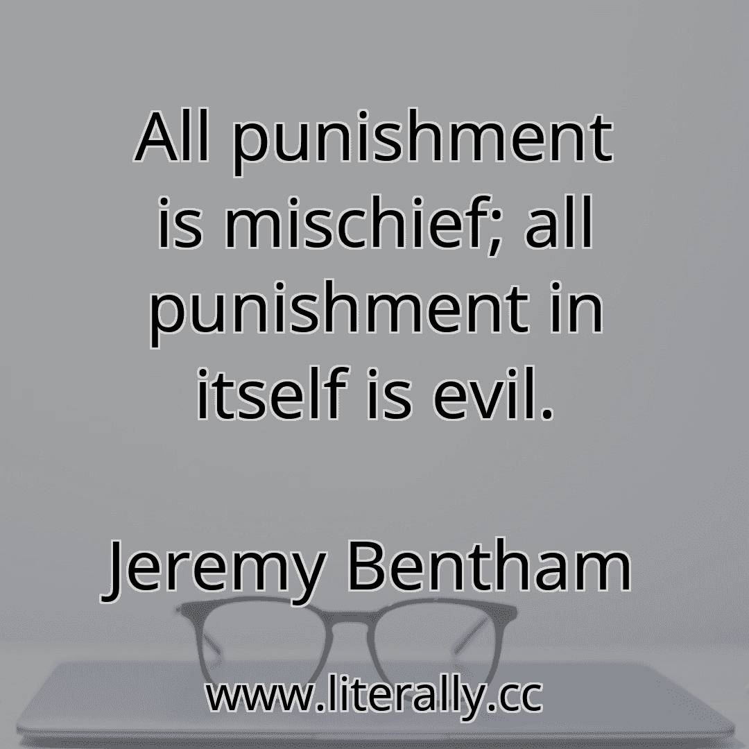 All punishment is mischief; all punishment in itself is evil.
Jeremy Bentham

