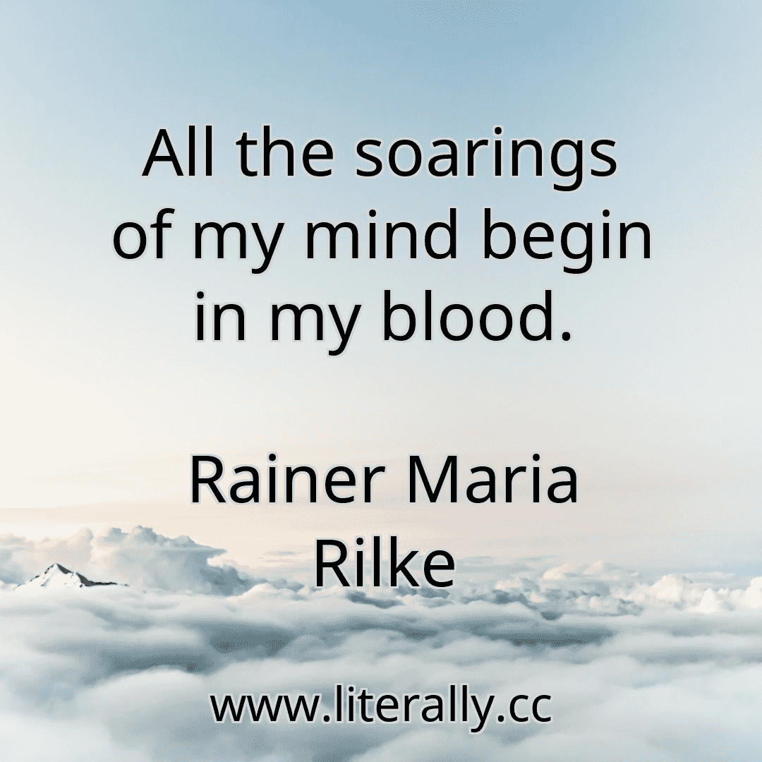 All the soarings of my mind begin in my blood.
Rainer Maria Rilke
