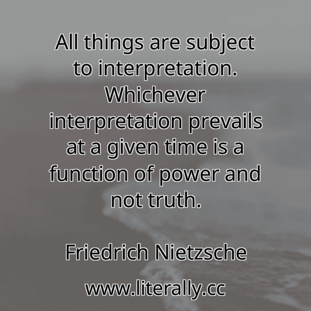 All things are subject to interpretation. Whichever interpretation prevails at a given time is a function of power and not truth.
Friedrich Nietzsche
