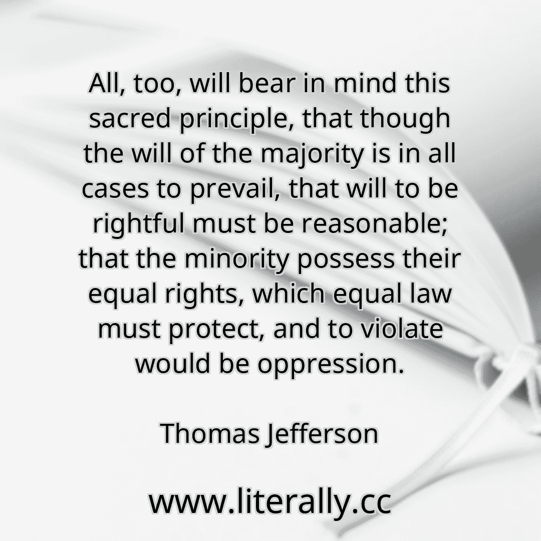 All, too, will bear in mind this sacred principle, that though the will of the majority is in all cases to prevail, that will to be rightful must be reasonable; that the minority possess their equal rights, which equal law must protect, and to violate would be oppression.
Thomas Jefferson
