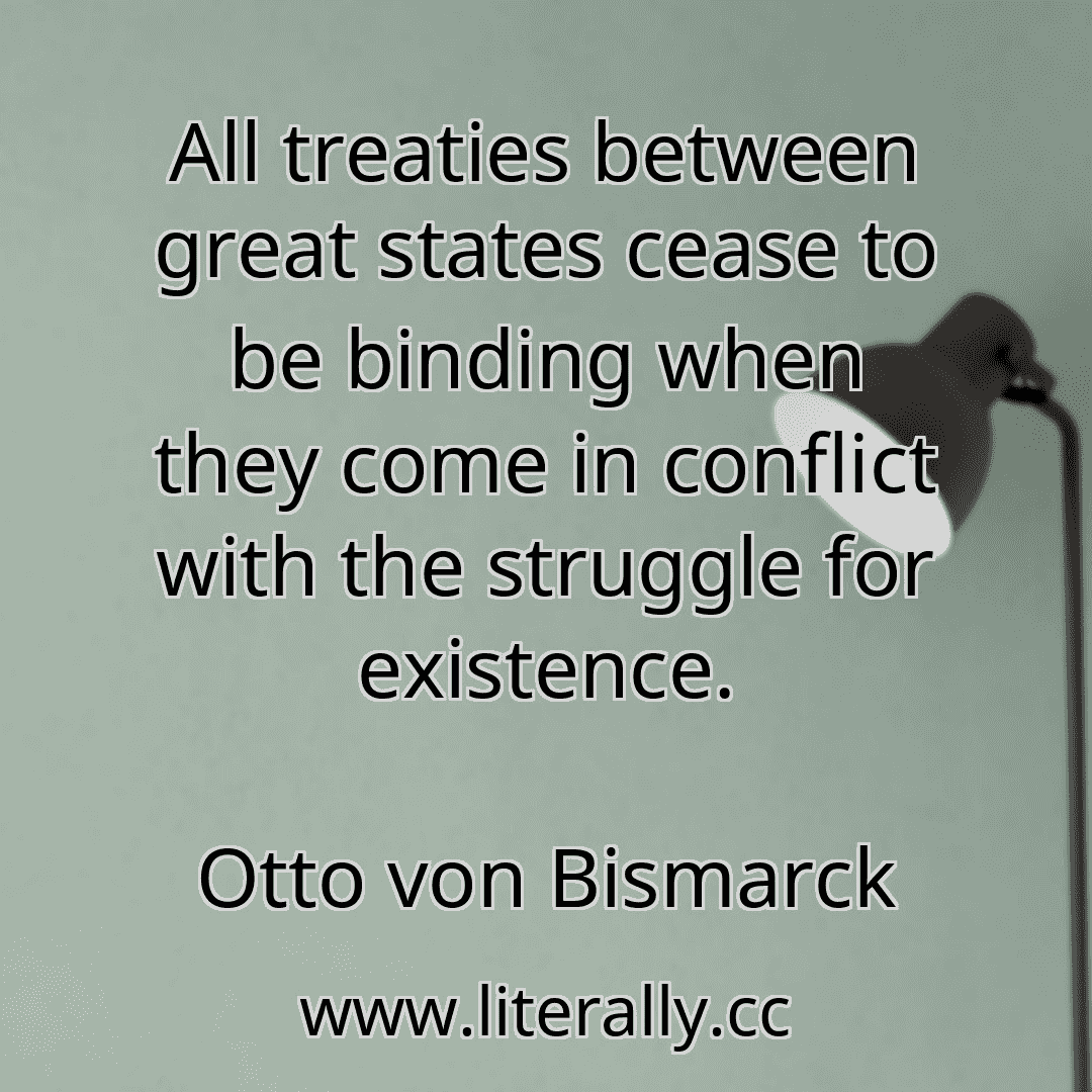 All treaties between great states cease to be binding when they come in conflict with the struggle for existence.
Otto von Bismarck

