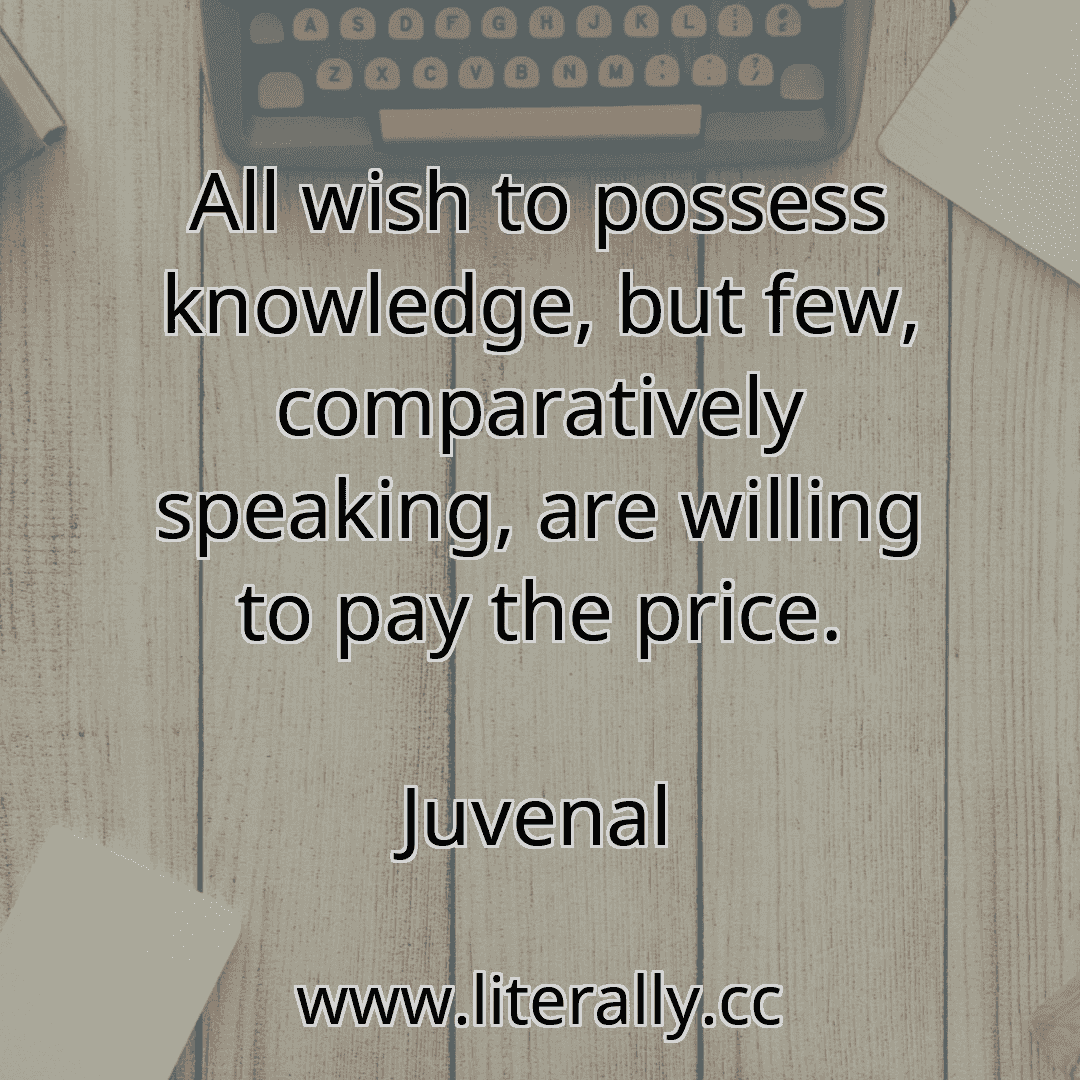 All wish to possess knowledge, but few, comparatively speaking, are willing to pay the price.
Juvenal
