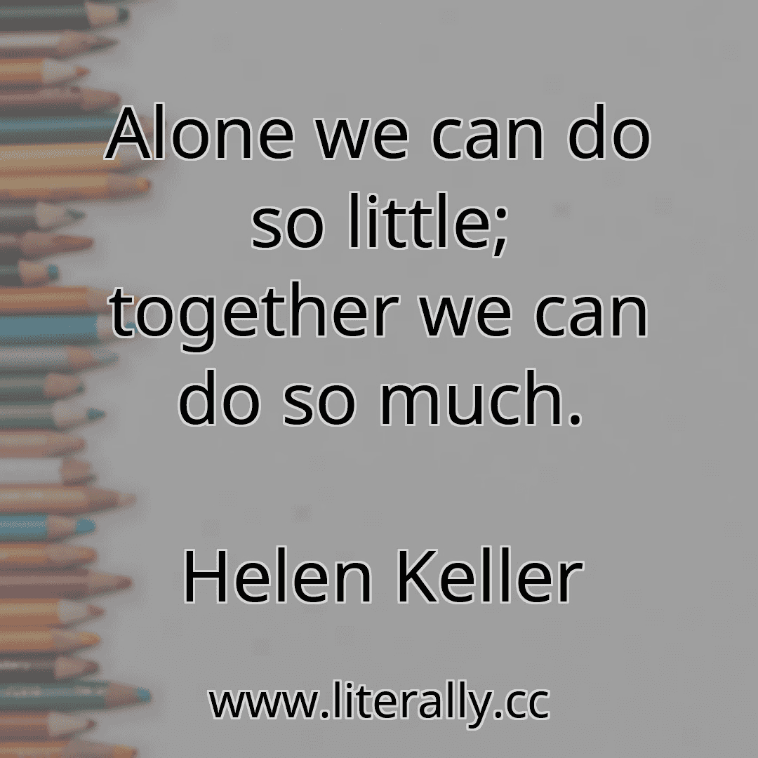 Alone we can do so little; together we can do so much.
Helen Keller
