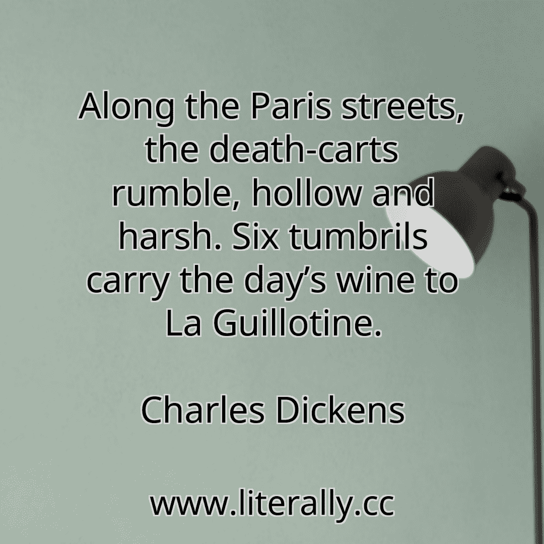 Along the Paris streets, the death-carts rumble, hollow and harsh. Six tumbrils carry the day’s wine to La Guillotine.
Charles Dickens
