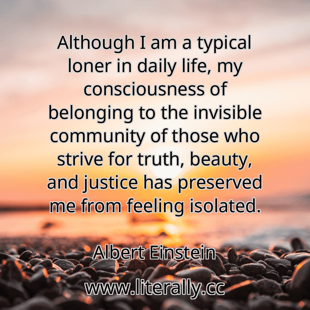 Although I am a typical loner in daily life, my consciousness of belonging to the invisible community of those who strive for truth, beauty, and justice has preserved me from feeling isolated.
Albert Einstein
