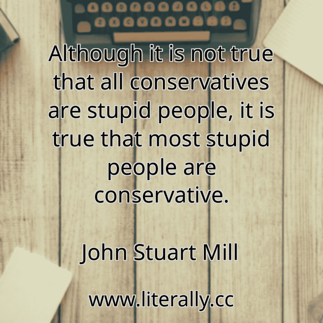 Although it is not true that all conservatives are stupid people, it is true that most stupid people are conservative.
John Stuart Mill
