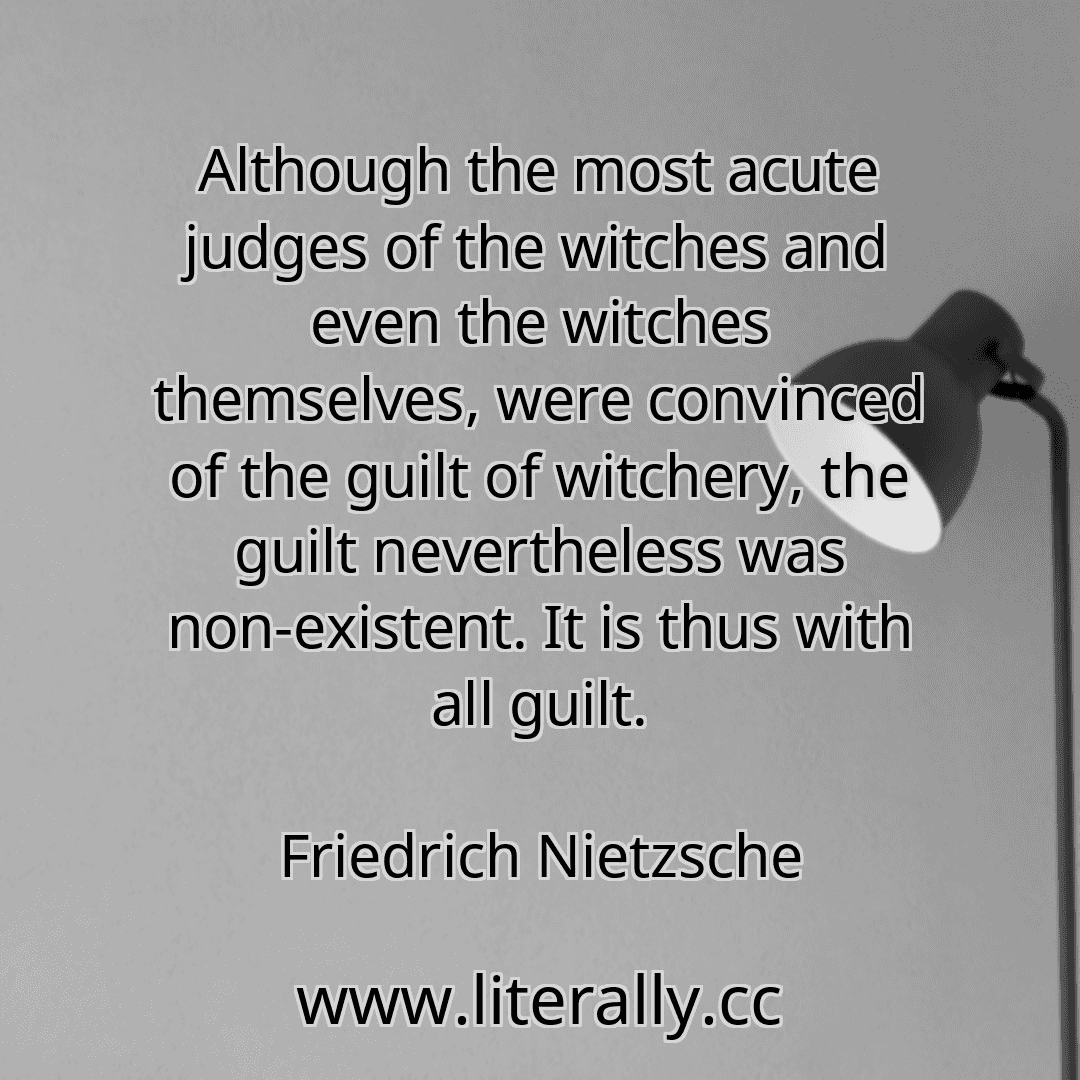 Although the most acute judges of the witches and even the witches themselves, were convinced of the guilt of witchery, the guilt nevertheless was non-existent. It is thus with all guilt.
Friedrich Nietzsche
