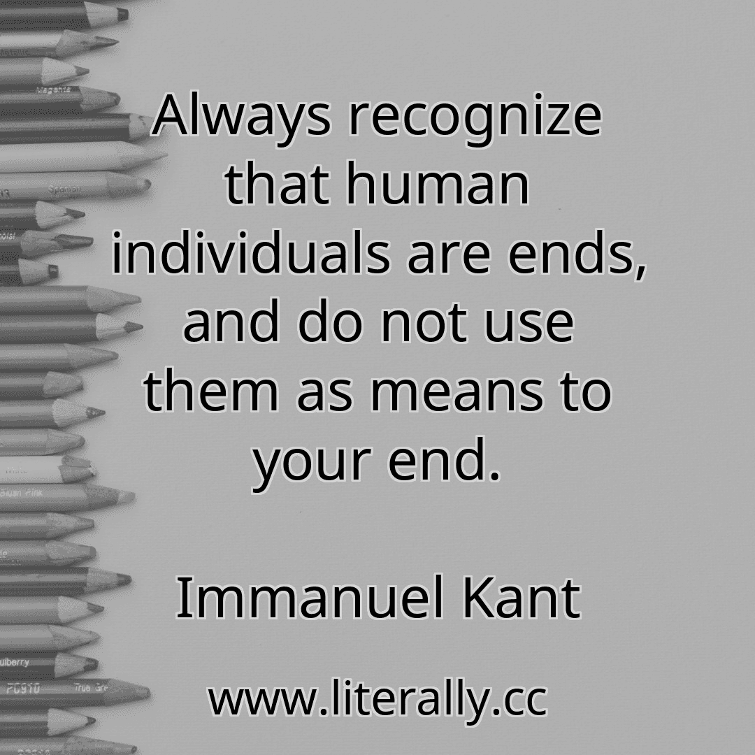 Always recognize that human individuals are ends, and do not use them as means to your end.
Immanuel Kant
