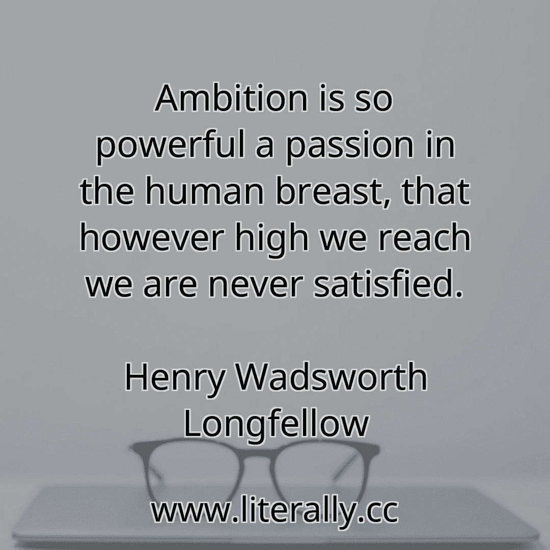 Ambition is so powerful a passion in the human breast, that however high we reach we are never satisfied.
Henry Wadsworth Longfellow
