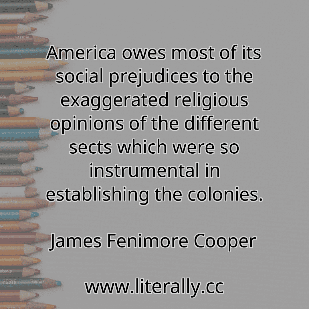 America owes most of its social prejudices to the exaggerated religious opinions of the different sects which were so instrumental in establishing the colonies.
James Fenimore Cooper
