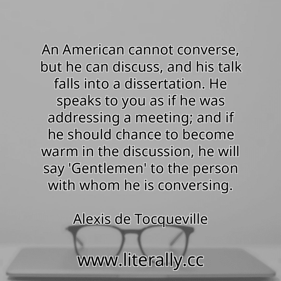 An American cannot converse, but he can discuss, and his talk falls into a dissertation. He speaks to you as if he was addressing a meeting; and if he should chance to become warm in the discussion, he will say 'Gentlemen' to the person with whom he is conversing.
Alexis de Tocqueville
An American cannot converse, but he can discuss, and his talk falls into a dissertation. He speaks to you as if he was addressing a meeting; and if he should chance to become warm in the discussion, he will say 'Gentlemen' to the person with whom he is conversing.
Alexis de Tocqueville
